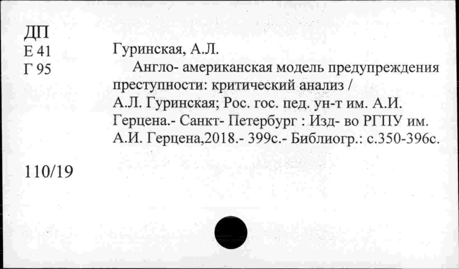 ﻿ДП
Е41 Туринская, А.Л.
Г 95	Англо- американская модель предупреждения
преступности: критический анализ /
А.Л. Туринская; Рос. гос. пед. ун-т им. А.И. Герцена.- Санкт- Петербург : Изд- во РГПУ им. А.И. Герцена,2018.- 399с.- Библиогр.: с.350-396с.
110/19